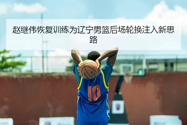 赵继伟恢复训练为辽宁男篮后场轮换注入新思路