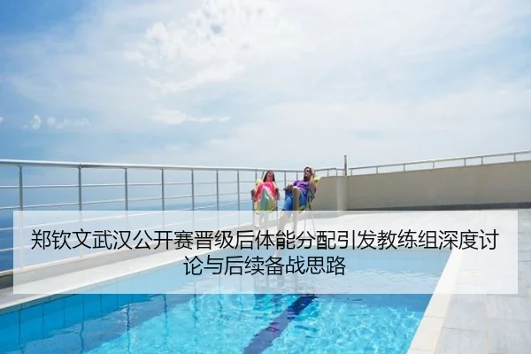 郑钦文武汉公开赛晋级后体能分配引发教练组深度讨论与后续备战思路